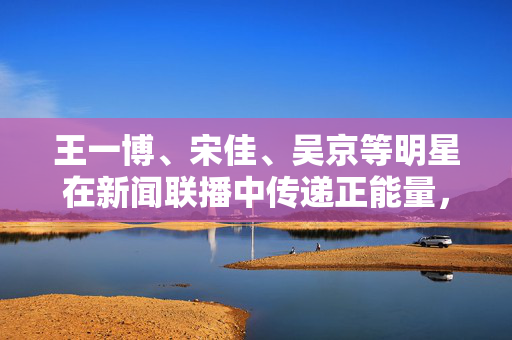 王一博、宋佳、吴京等明星在新闻联播中传递正能量，闪耀荧屏