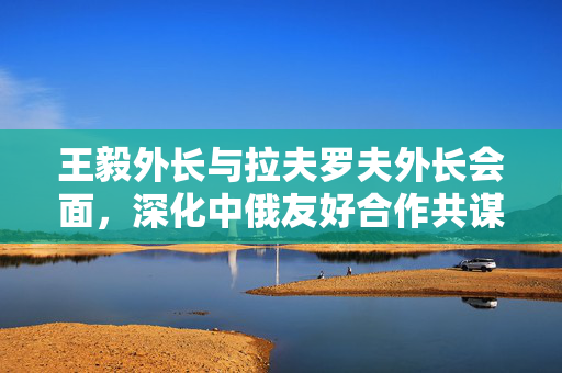 王毅外长与拉夫罗夫外长会面，深化中俄友好合作共谋全球发展