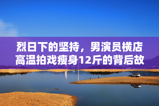 烈日下的坚持，男演员横店高温拍戏瘦身12斤的背后故事