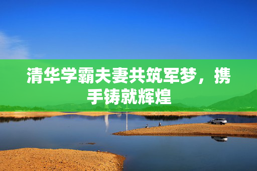 清华学霸夫妻共筑军梦，携手铸就辉煌