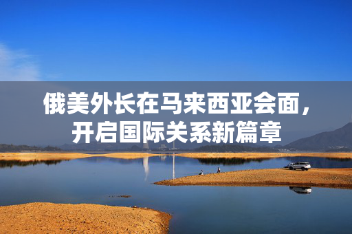 俄美外长在马来西亚会面，开启国际关系新篇章