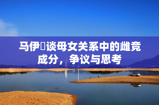 马伊琍谈母女关系中的雌竞成分，争议与思考