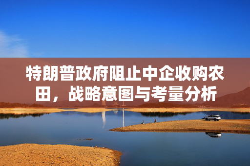 特朗普政府阻止中企收购农田，战略意图与考量分析