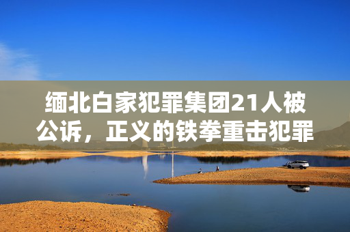 缅北白家犯罪集团21人被公诉，正义的铁拳重击犯罪势力