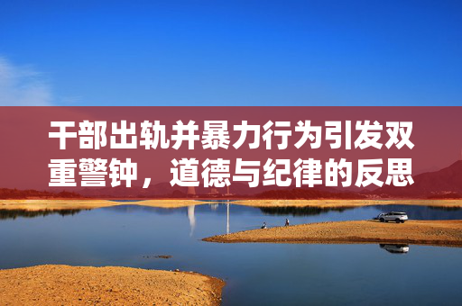 干部出轨并暴力行为引发双重警钟，道德与纪律的反思