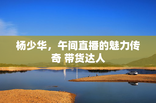杨少华，午间直播的魅力传奇 带货达人