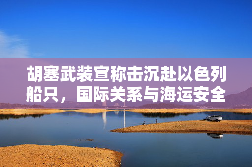 胡塞武装宣称击沉赴以色列船只，国际关系与海运安全的双重挑战