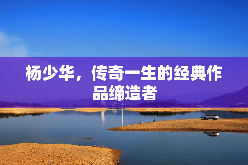 杨少华，传奇一生的经典作品缔造者