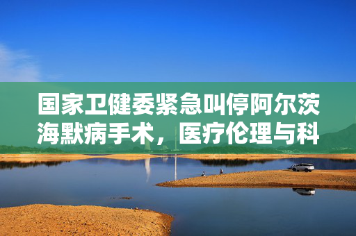 国家卫健委紧急叫停阿尔茨海默病手术，医疗伦理与科学安全的深思