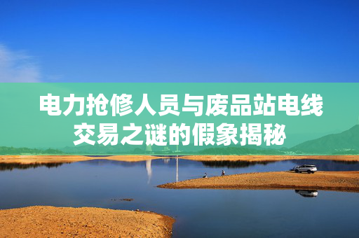 电力抢修人员与废品站电线交易之谜的假象揭秘