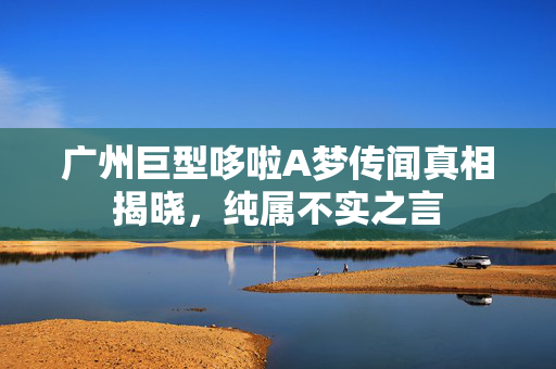 广州巨型哆啦A梦传闻真相揭晓，纯属不实之言