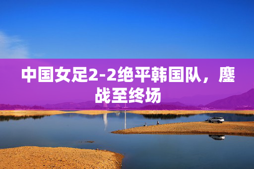 中国女足2-2绝平韩国队，鏖战至终场