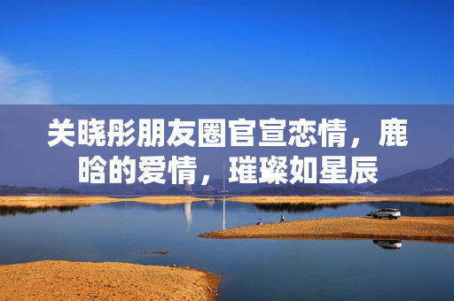 关晓彤朋友圈官宣恋情，鹿晗的爱情，璀璨如星辰