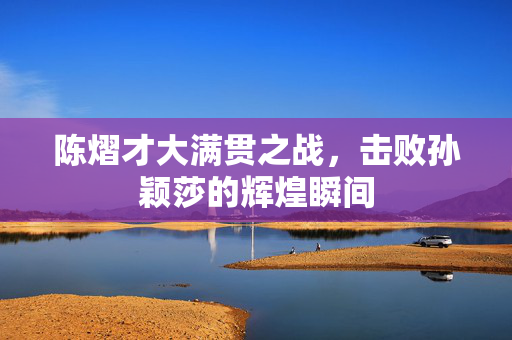陈熠才大满贯之战，击败孙颖莎的辉煌瞬间