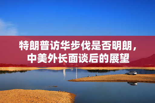 特朗普访华步伐是否明朗，中美外长面谈后的展望