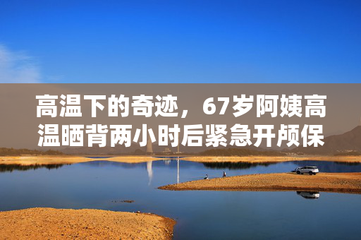 高温下的奇迹，67岁阿姨高温晒背两小时后紧急开颅保命