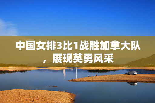 中国女排3比1战胜加拿大队，展现英勇风采