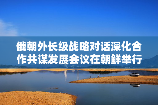 俄朝外长级战略对话深化合作共谋发展会议在朝鲜举行