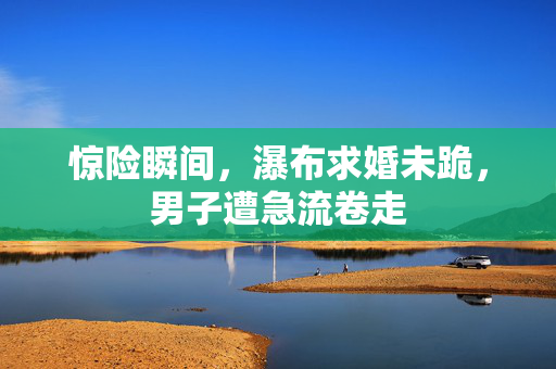 惊险瞬间，瀑布求婚未跪，男子遭急流卷走