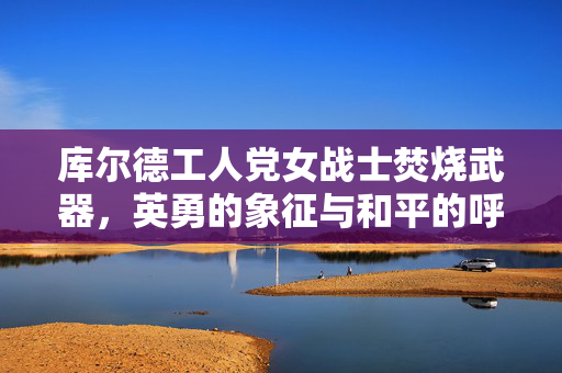 库尔德工人党女战士焚烧武器，英勇的象征与和平的呼唤