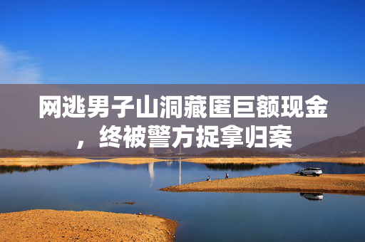 网逃男子山洞藏匿巨额现金，终被警方捉拿归案