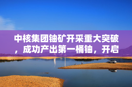中核集团铀矿开采重大突破，成功产出第一桶铀，开启新篇章