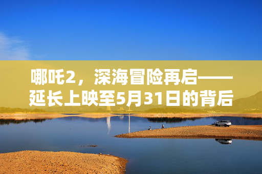 哪吒2，深海冒险再启——延长上映至5月31日的背后故事