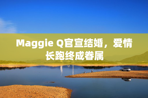 Maggie Q官宣结婚，爱情长跑终成眷属