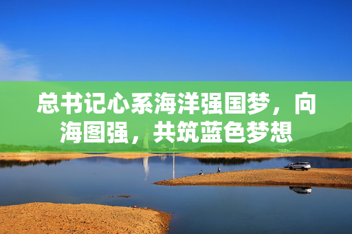 总书记心系海洋强国梦，向海图强，共筑蓝色梦想