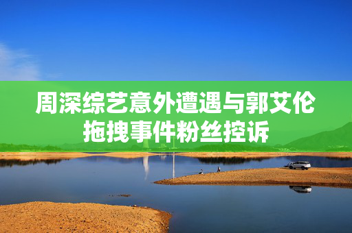 周深综艺意外遭遇与郭艾伦拖拽事件粉丝控诉