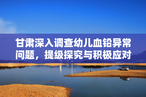 甘肃深入调查幼儿血铅异常问题，提级探究与积极应对