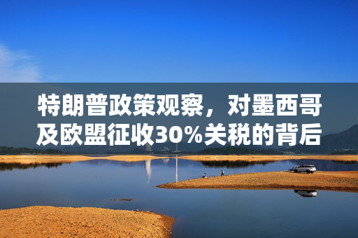 特朗普政策观察，对墨西哥及欧盟征收30%关税的背后考量