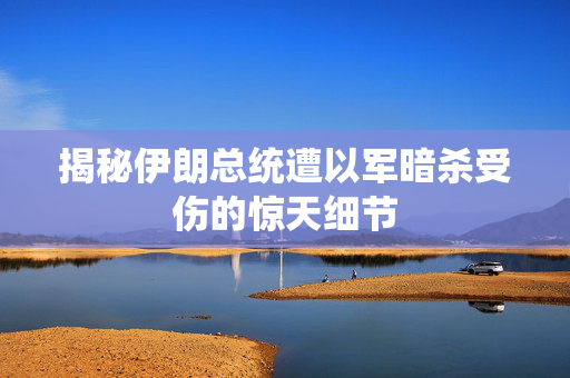 揭秘伊朗总统遭以军暗杀受伤的惊天细节