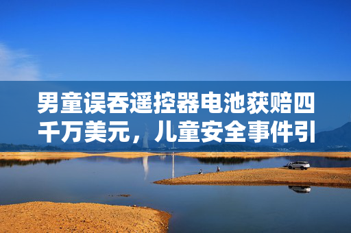 男童误吞遥控器电池获赔四千万美元，儿童安全事件引发的深思