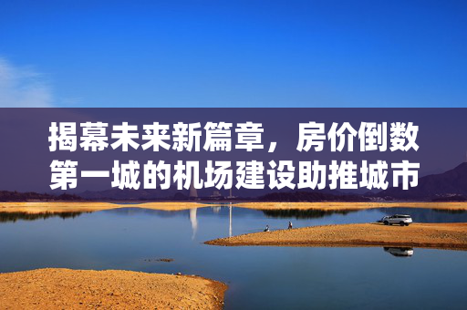揭幕未来新篇章，房价倒数第一城的机场建设助推城市崛起