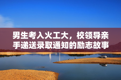 男生考入火工大，校领导亲手递送录取通知的励志故事
