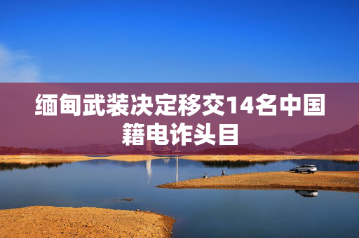 缅甸武装决定移交14名中国籍电诈头目