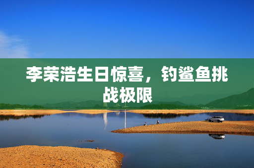 李荣浩生日惊喜，钓鲨鱼挑战极限