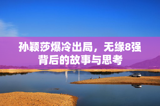 孙颖莎爆冷出局，无缘8强背后的故事与思考