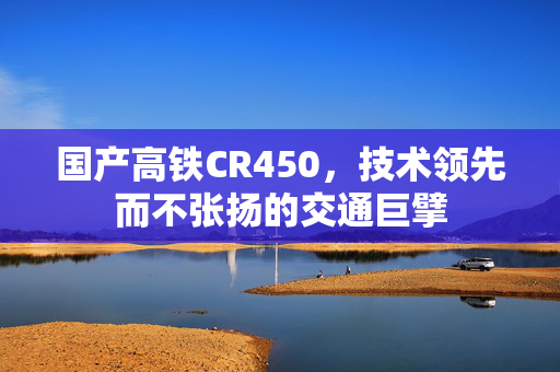 国产高铁CR450，技术领先而不张扬的交通巨擘