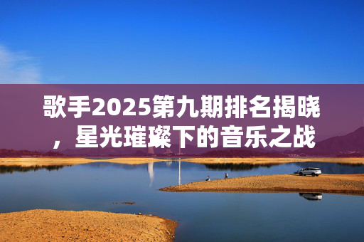 歌手2025第九期排名揭晓，星光璀璨下的音乐之战