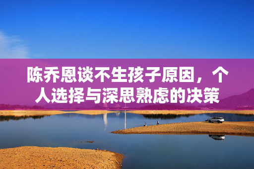 陈乔恩谈不生孩子原因，个人选择与深思熟虑的决策