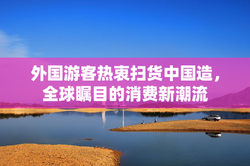 外国游客热衷扫货中国造，全球瞩目的消费新潮流