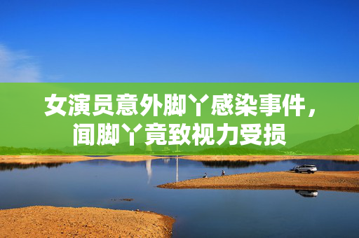 女演员意外脚丫感染事件，闻脚丫竟致视力受损