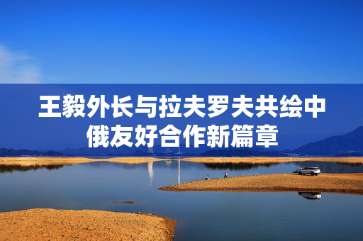 王毅外长与拉夫罗夫共绘中俄友好合作新篇章