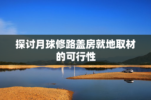 探讨月球修路盖房就地取材的可行性