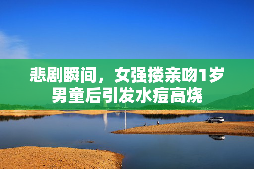 悲剧瞬间，女强搂亲吻1岁男童后引发水痘高烧