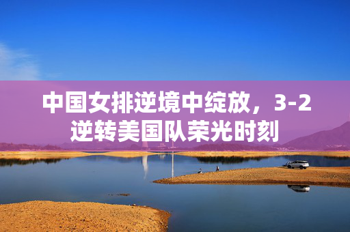 中国女排逆境中绽放，3-2逆转美国队荣光时刻