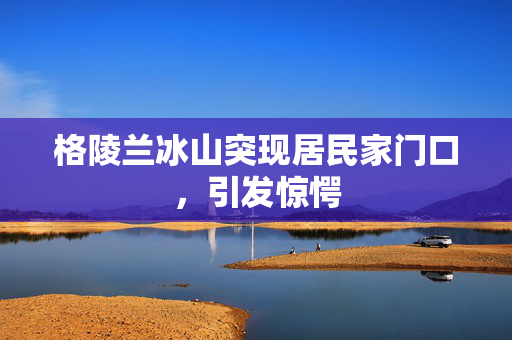 格陵兰冰山突现居民家门口，引发惊愕