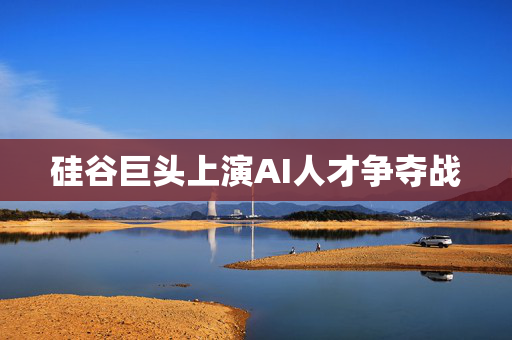 硅谷巨头上演AI人才争夺战